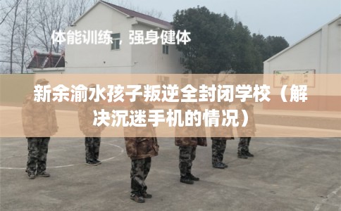 新余渝水孩子叛逆全封闭学校(解决沉迷手机的情况) 新余渝水孩子叛逆全封闭学校(解决沉迷手机的情况)