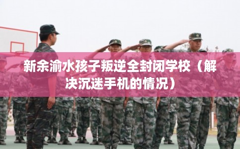 新余渝水孩子叛逆全封闭学校(解决沉迷手机的情况) 新余渝水孩子叛逆全封闭学校(解决沉迷手机的情况)