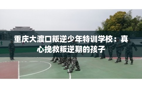 重庆大渡口叛逆少年特训学校:真心挽救叛逆期的孩子 重庆大渡口叛逆少年特训学校:真心挽救叛逆期的孩子