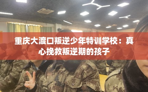 重庆大渡口叛逆少年特训学校：真心挽救叛逆期的孩子