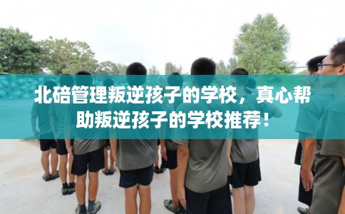 北碚管理叛逆孩子的学校，真心帮助叛逆孩子的学校推荐！