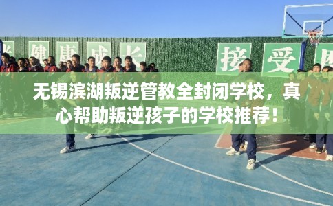 无锡滨湖叛逆管教全封闭学校,真心帮助叛逆孩子的学校推荐! 无锡滨湖叛逆管教全封闭学校,真心帮助叛逆孩子的学校推荐!