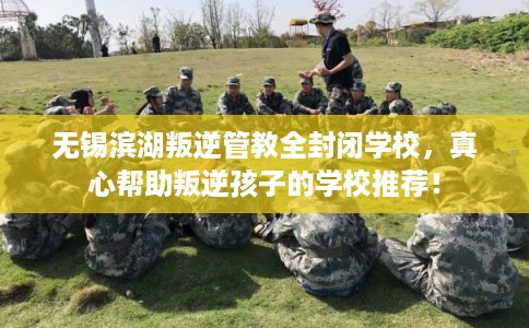 无锡滨湖叛逆管教全封闭学校,真心帮助叛逆孩子的学校推荐! 无锡滨湖叛逆管教全封闭学校,真心帮助叛逆孩子的学校推荐!