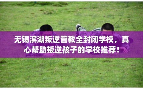 无锡滨湖叛逆管教全封闭学校，真心帮助叛逆孩子的学校推荐！