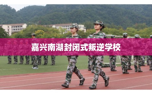 嘉兴南湖封闭式叛逆学校 嘉兴南湖封闭式叛逆学校
