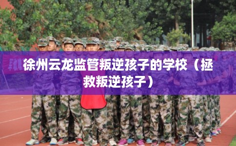 徐州云龙监管叛逆孩子的学校（拯救叛逆孩子）