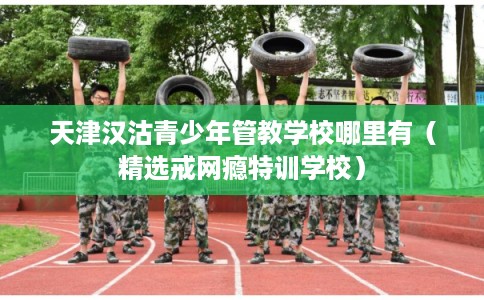 天津汉沽青少年管教学校哪里有（精选戒网瘾特训学校）