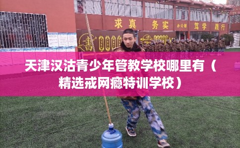 天津汉沽青少年管教学校哪里有（精选戒网瘾特训学校）
