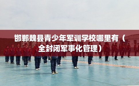 邯郸魏县青少年军训学校哪里有(全封闭军事化管理) 邯郸魏县青少年军训学校哪里有(全封闭军事化管理)