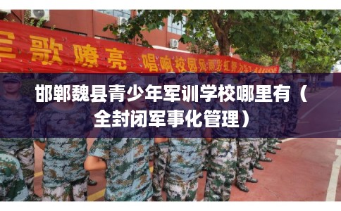 邯郸魏县青少年军训学校哪里有(全封闭军事化管理) 邯郸魏县青少年军训学校哪里有(全封闭军事化管理)