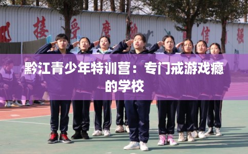 黔江青少年特训营：专门戒游戏瘾的学校