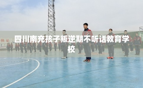 四川南充孩子叛逆期不听话教育学校