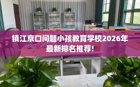 镇江京口问题小孩教育学校2026年最新排名推荐! 镇江京口问题小孩教育学校2026年最新排名推荐!