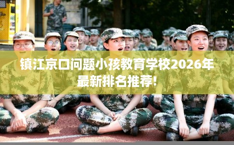 镇江京口问题小孩教育学校2026年最新排名推荐! 镇江京口问题小孩教育学校2026年最新排名推荐!