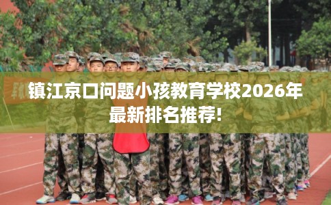 镇江京口问题小孩教育学校2026年最新排名推荐! 镇江京口问题小孩教育学校2026年最新排名推荐!