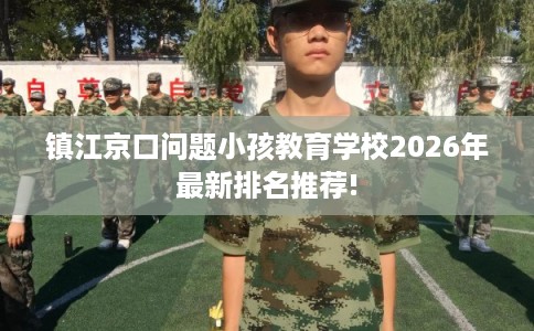 镇江京口问题小孩教育学校2026年最新排名推荐!