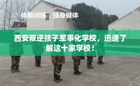 西安叛逆孩子军事化学校，迅速了解这十家学校！