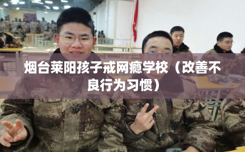 烟台莱阳孩子戒网瘾学校(改善不良行为习惯) 烟台莱阳孩子戒网瘾学校(改善不良行为习惯)