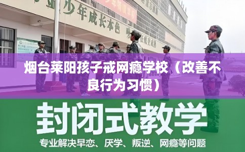 烟台莱阳孩子戒网瘾学校(改善不良行为习惯) 烟台莱阳孩子戒网瘾学校(改善不良行为习惯)