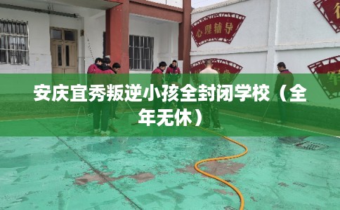 安庆宜秀叛逆小孩全封闭学校（全年无休）