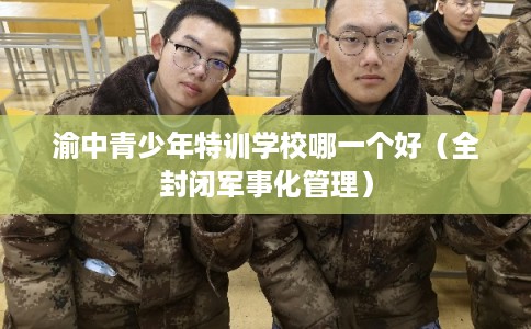 渝中青少年特训学校哪一个好(全封闭军事化管理) 渝中青少年特训学校哪一个好(全封闭军事化管理)