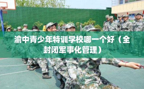 渝中青少年特训学校哪一个好(全封闭军事化管理) 渝中青少年特训学校哪一个好(全封闭军事化管理)