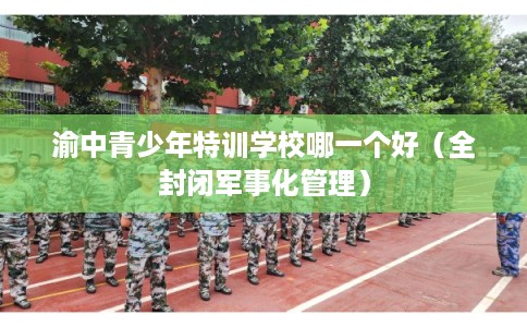 渝中青少年特训学校哪一个好(全封闭军事化管理) 渝中青少年特训学校哪一个好(全封闭军事化管理)