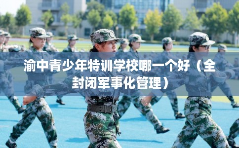 渝中青少年特训学校哪一个好(全封闭军事化管理) 渝中青少年特训学校哪一个好(全封闭军事化管理)