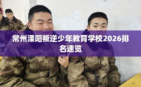 常州溧阳叛逆少年教育学校2026排名速览 常州溧阳叛逆少年教育学校2026排名速览