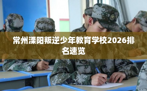 常州溧阳叛逆少年教育学校2026排名速览