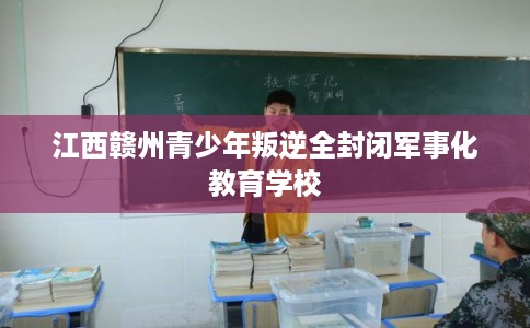 江西赣州青少年叛逆全封闭军事化教育学校