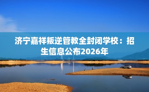 济宁嘉祥叛逆管教全封闭学校:招生信息公布2026年 济宁嘉祥叛逆管教全封闭学校:招生信息公布2026年