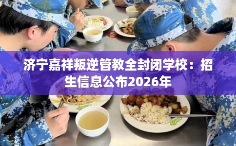 济宁嘉祥叛逆管教全封闭学校:招生信息公布2026年 济宁嘉祥叛逆管教全封闭学校:招生信息公布2026年