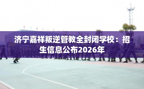 济宁嘉祥叛逆管教全封闭学校:招生信息公布2026年 济宁嘉祥叛逆管教全封闭学校:招生信息公布2026年