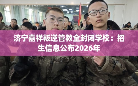 济宁嘉祥叛逆管教全封闭学校:招生信息公布2026年 济宁嘉祥叛逆管教全封闭学校:招生信息公布2026年