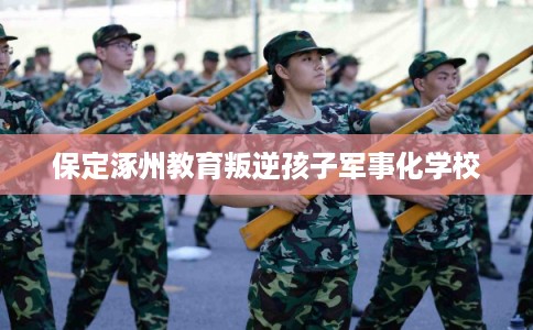 保定涿州教育叛逆孩子军事化学校 保定涿州教育叛逆孩子军事化学校