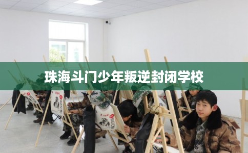 珠海斗门少年叛逆封闭学校