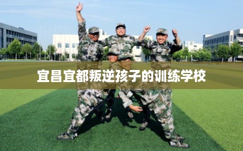 宜昌宜都叛逆孩子的训练学校