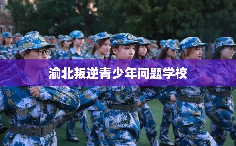 渝北叛逆青少年问题学校 渝北叛逆青少年问题学校