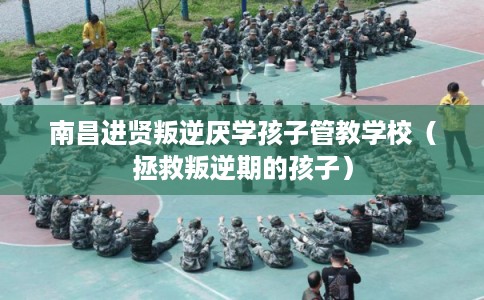 南昌进贤叛逆厌学孩子管教学校（拯救叛逆期的孩子）