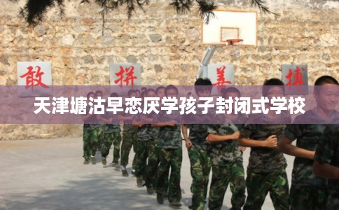 天津塘沽早恋厌学孩子封闭式学校