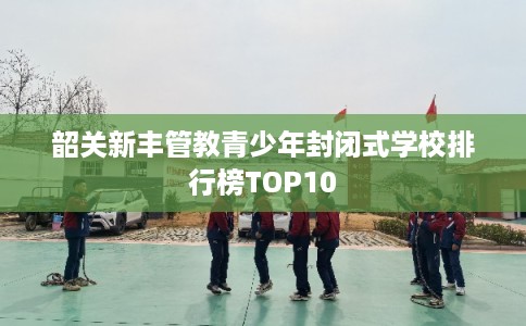韶关新丰管教青少年封闭式学校排行榜TOP10 韶关新丰管教青少年封闭式学校排行榜TOP10
