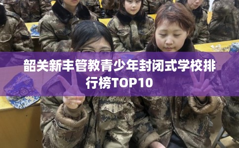 韶关新丰管教青少年封闭式学校排行榜TOP10 韶关新丰管教青少年封闭式学校排行榜TOP10