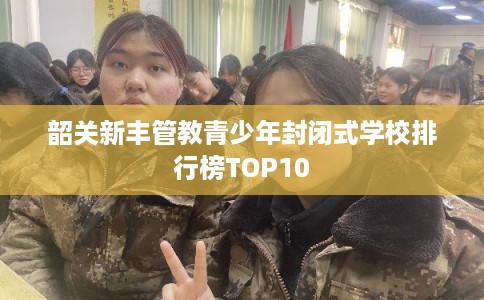 韶关新丰管教青少年封闭式学校排行榜TOP10