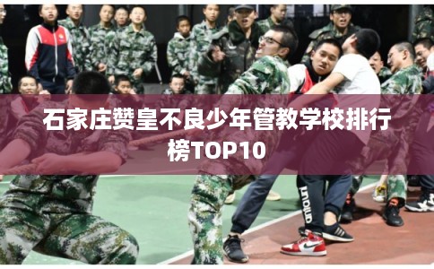 石家庄赞皇不良少年管教学校排行榜TOP10