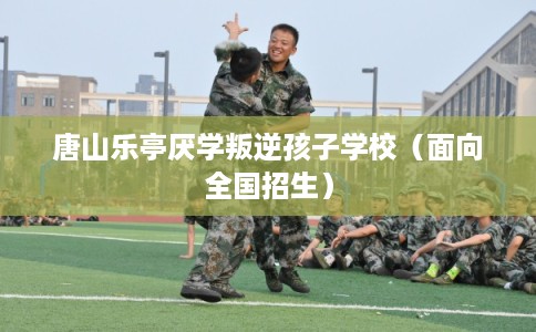 唐山乐亭厌学叛逆孩子学校（面向全国招生）