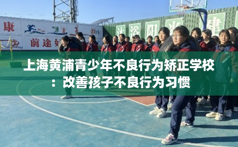 上海黄浦青少年不良行为矫正学校：改善孩子不良行为习惯