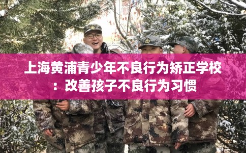 上海黄浦青少年不良行为矫正学校：改善孩子不良行为习惯