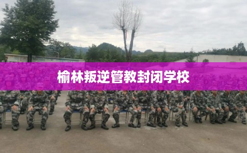 榆林叛逆管教封闭学校
