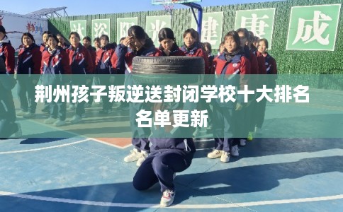 荆州孩子叛逆送封闭学校十大排名名单更新